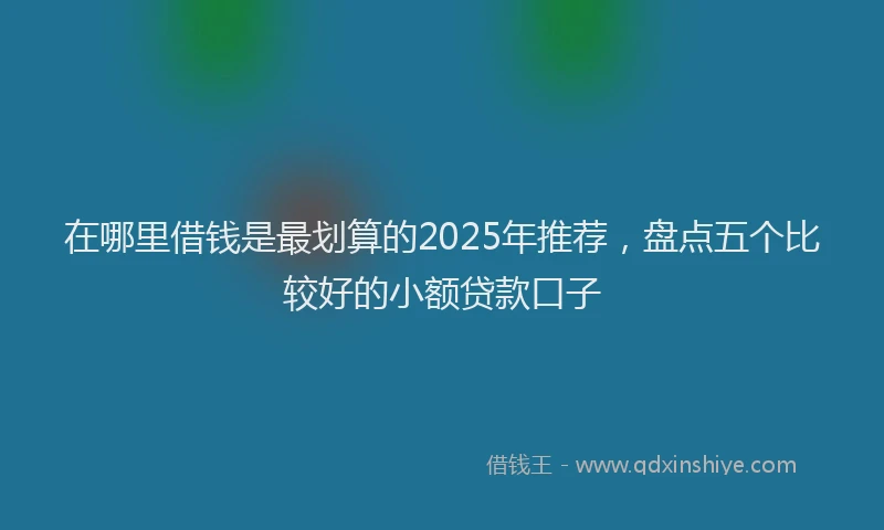 在哪里借钱是最划算的2025年推荐，盘点五个比较好的小额贷款口子