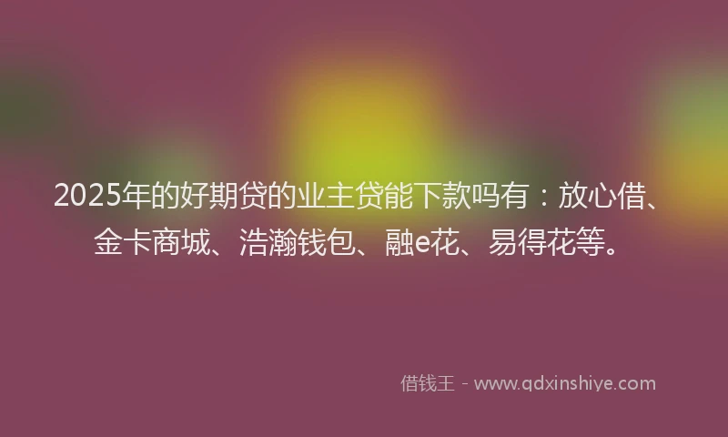 2025年的好期贷的业主贷能下款吗有：放心借、金卡商城、浩瀚钱包、融e花、易得花等。