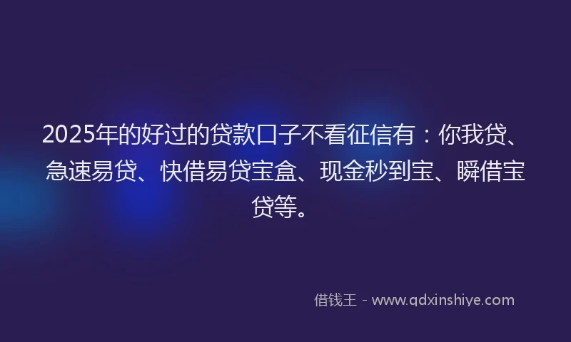 2025年的好过的贷款口子不看征信有：你我贷、急速易贷、快借易贷宝盒、现金秒到宝、瞬借宝贷等。