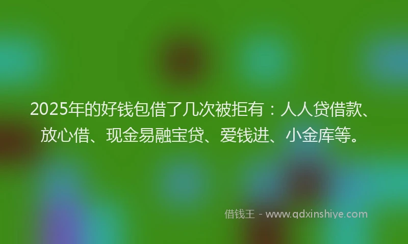 2025年的好钱包借了几次被拒有：人人贷借款、放心借、现金易融宝贷、爱钱进、小金库等。
