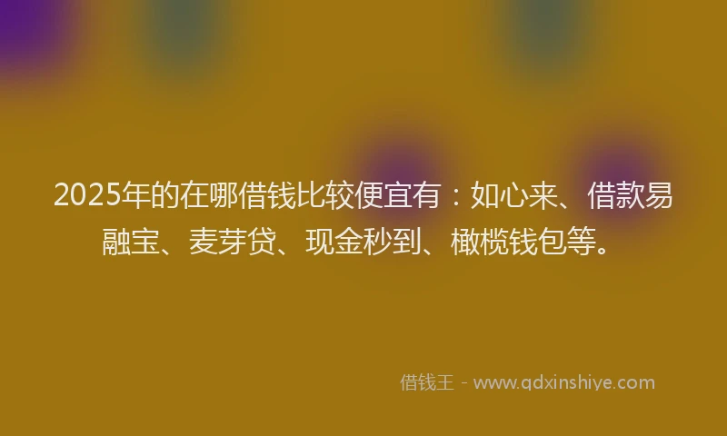 2025年的在哪借钱比较便宜有：如心来、借款易融宝、麦芽贷、现金秒到、橄榄钱包等。