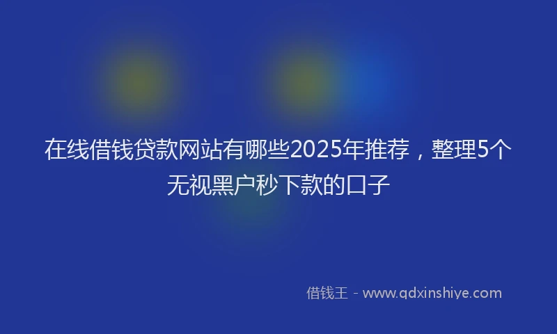 在线借钱贷款网站有哪些2025年推荐，整理5个无视黑户秒下款的口子