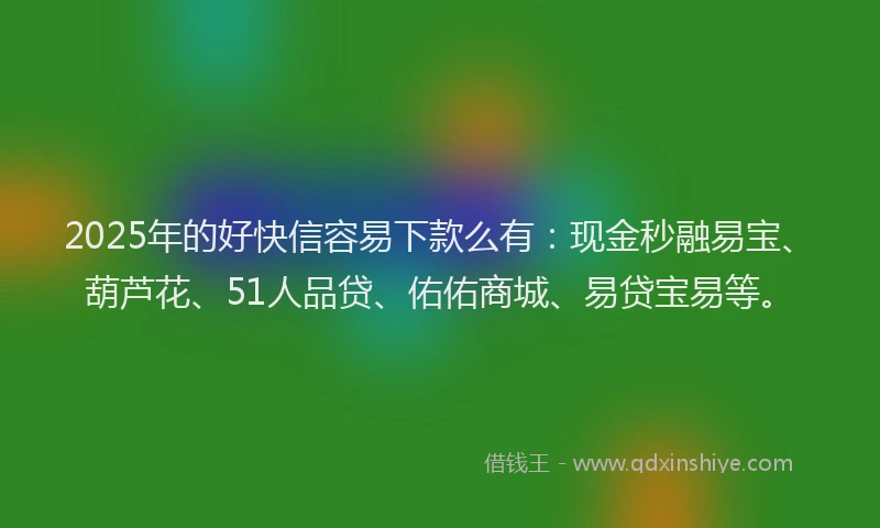 2025年的好快信容易下款么有：现金秒融易宝、葫芦花、51人品贷、佑佑商城、易贷宝易等。