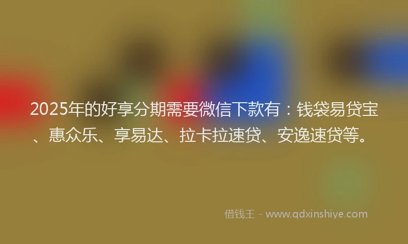 2025年的好享分期需要微信下款有：钱袋易贷宝、惠众乐、享易达、拉卡拉速贷、安逸速贷等。