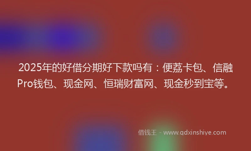 2025年的好借分期好下款吗有：便荔卡包、信融Pro钱包、现金网、恒瑞财富网、现金秒到宝等。