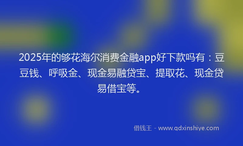 2025年的够花海尔消费金融app好下款吗有：豆豆钱、呼吸金、现金易融贷宝、提取花、现金贷易借宝等。