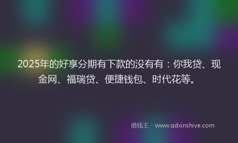 2025年的好享分期有下款的没有有：你我贷、现金网、福瑞贷、便捷钱包、时代花等。