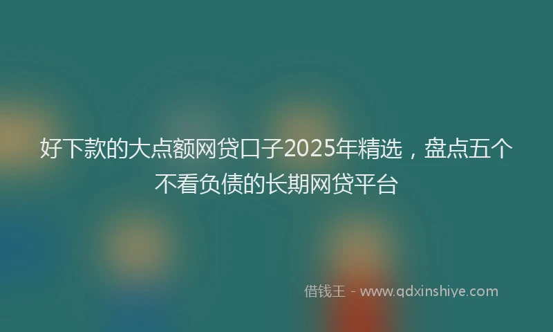 好下款的大点额网贷口子2025年精选，盘点五个不看负债的长期网贷平台