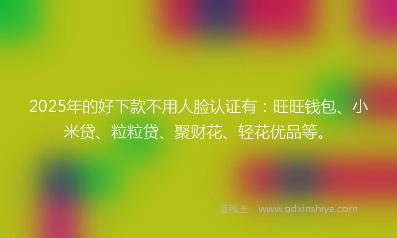 2025年的好下款不用人脸认证有：旺旺钱包、小米贷、粒粒贷、聚财花、轻花优品等。