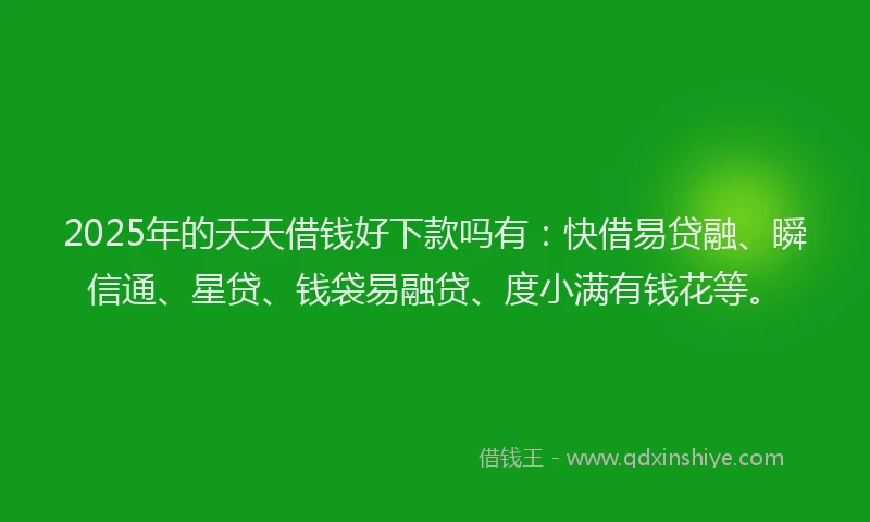 2025年的天天借钱好下款吗有：快借易贷融、瞬信通、星贷、钱袋易融贷、度小满有钱花等。