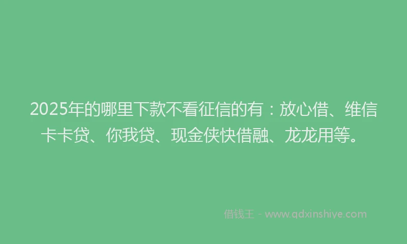 2025年的哪里下款不看征信的有：放心借、维信卡卡贷、你我贷、现金侠快借融、龙龙用等。
