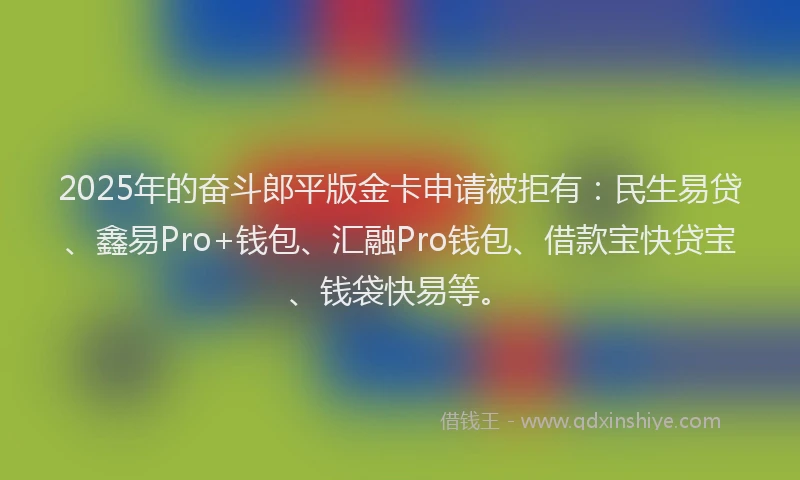 2025年的奋斗郎平版金卡申请被拒有：民生易贷、鑫易Pro+钱包、汇融Pro钱包、借款宝快贷宝、钱袋快易等。