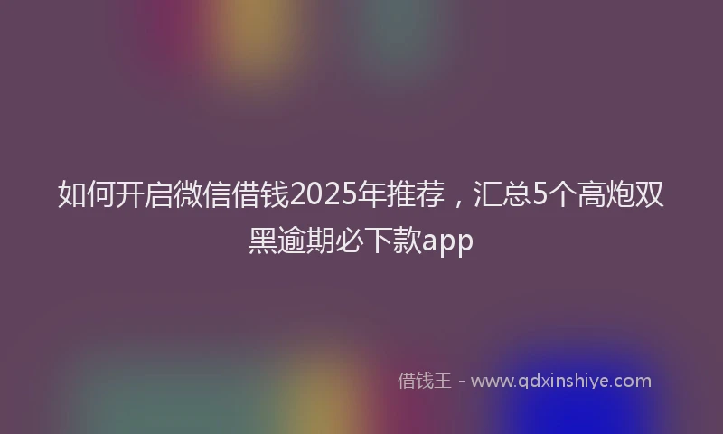 如何开启微信借钱2025年推荐，汇总5个高炮双黑逾期必下款app