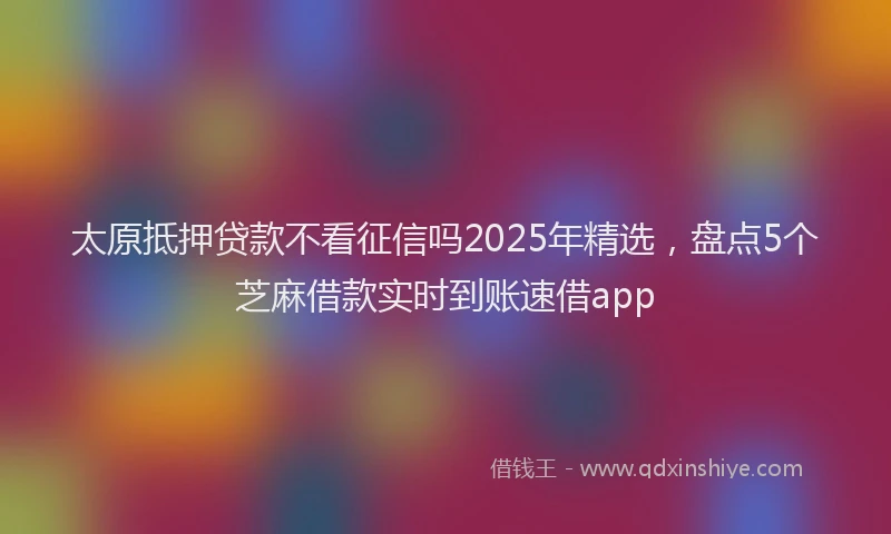 太原抵押贷款不看征信吗2025年精选，盘点5个芝麻借款实时到账速借app