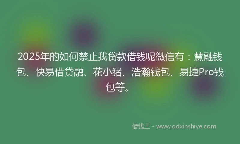 2025年的如何禁止我贷款借钱呢微信有：慧融钱包、快易借贷融、花小猪、浩瀚钱包、易捷Pro钱包等。