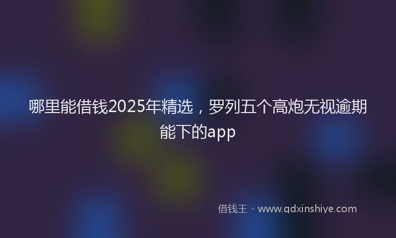 哪里能借钱2025年精选，罗列五个高炮无视逾期能下的app