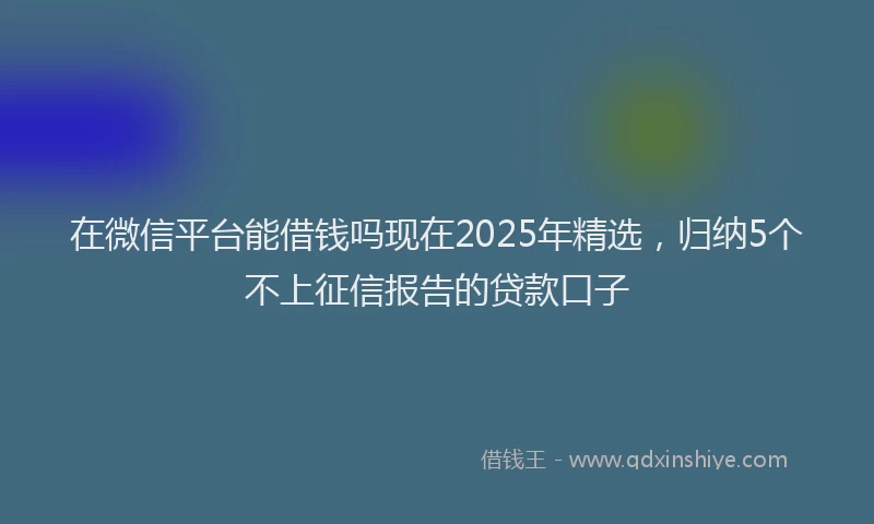 在微信平台能借钱吗现在2025年精选，归纳5个不上征信报告的贷款口子