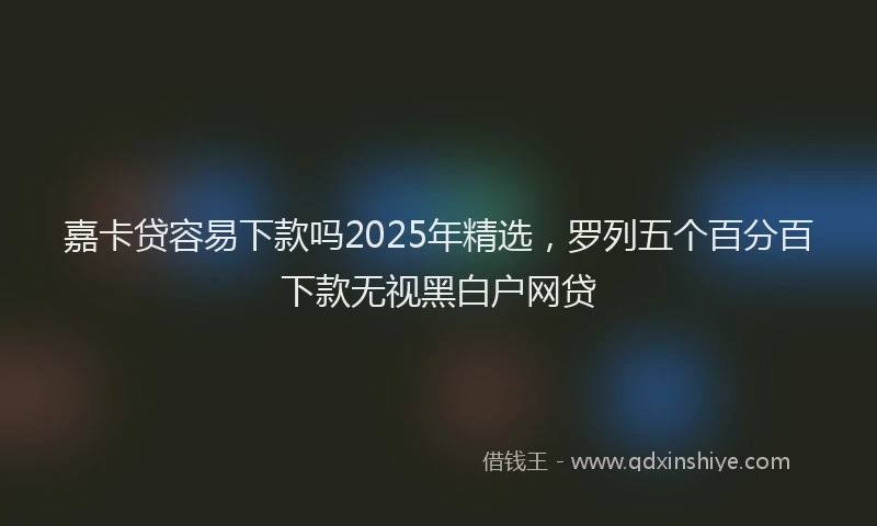 嘉卡贷容易下款吗2025年精选，罗列五个百分百下款无视黑白户网贷