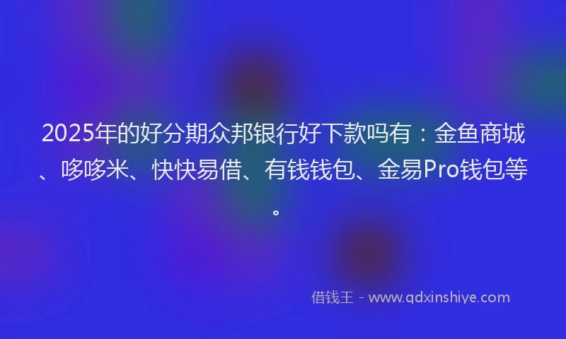 2025年的好分期众邦银行好下款吗有：金鱼商城、哆哆米、快快易借、有钱钱包、金易Pro钱包等。