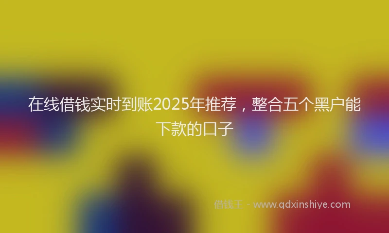 在线借钱实时到账2025年推荐，整合五个黑户能下款的口子