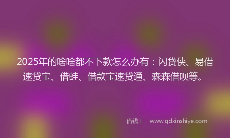 2025年的啥啥都不下款怎么办有：闪贷侠、易借速贷宝、借蛙、借款宝速贷通、森森借呗等。