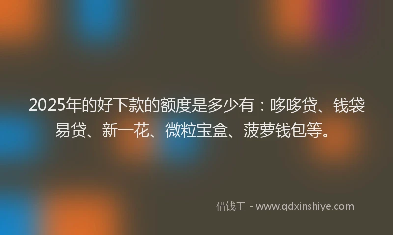2025年的好下款的额度是多少有：哆哆贷、钱袋易贷、新一花、微粒宝盒、菠萝钱包等。
