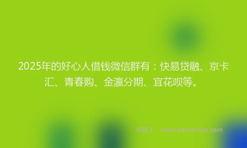 2025年的好心人借钱微信群有：快易贷融、京卡汇、青春购、金瀛分期、宜花呗等。