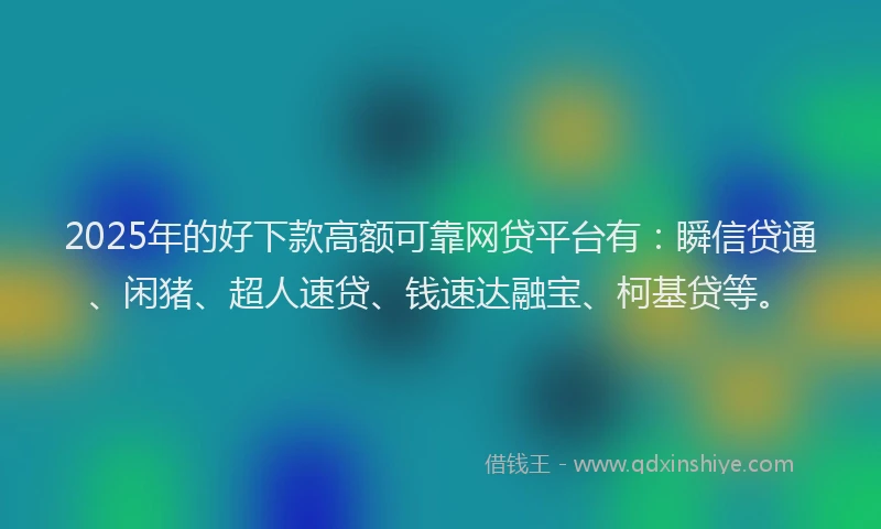 2025年的好下款高额可靠网贷平台有：瞬信贷通、闲猪、超人速贷、钱速达融宝、柯基贷等。