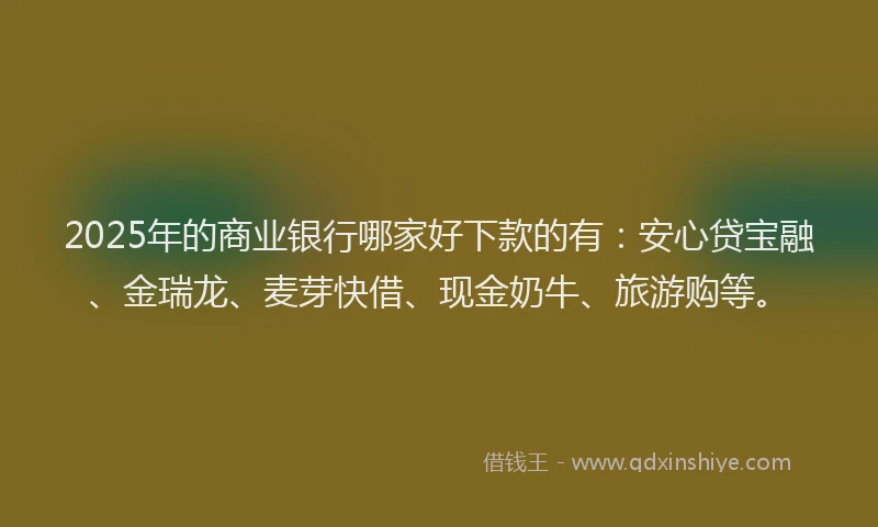 2025年的商业银行哪家好下款的有：安心贷宝融、金瑞龙、麦芽快借、现金奶牛、旅游购等。