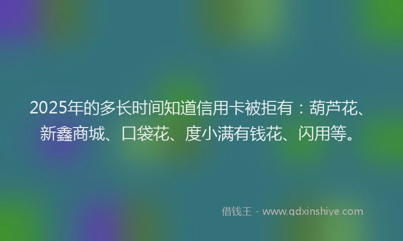 2025年的多长时间知道信用卡被拒有：葫芦花、新鑫商城、口袋花、度小满有钱花、闪用等。