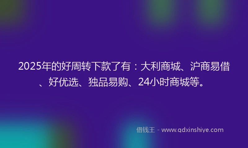 2025年的好周转下款了有：大利商城、沪商易借、好优选、独品易购、24小时商城等。