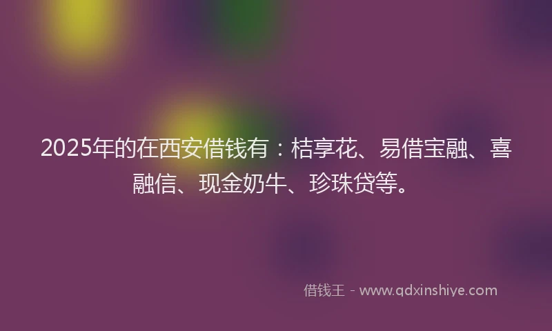 2025年的在西安借钱有：桔享花、易借宝融、喜融信、现金奶牛、珍珠贷等。