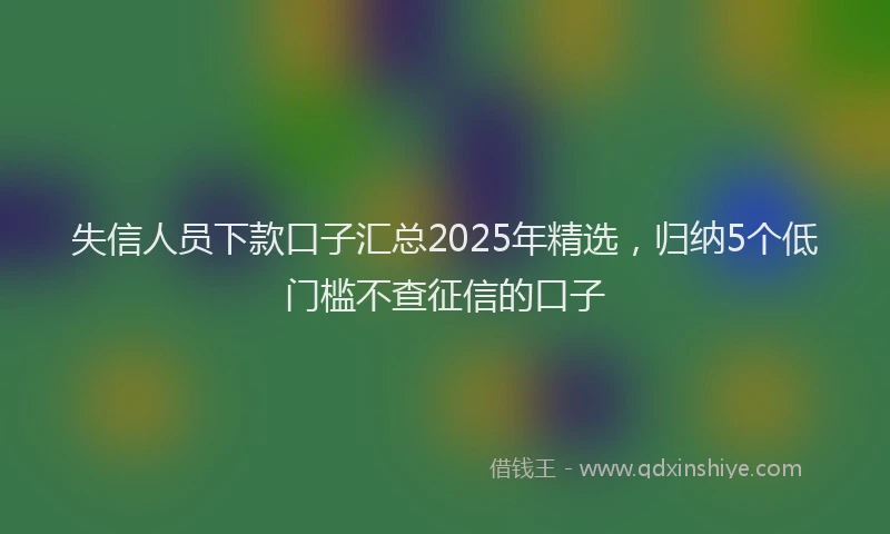 失信人员下款口子汇总2025年精选，归纳5个低门槛不查征信的口子
