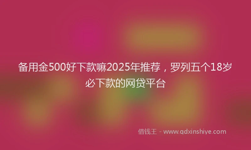 备用金500好下款嘛2025年推荐，罗列五个18岁必下款的网贷平台