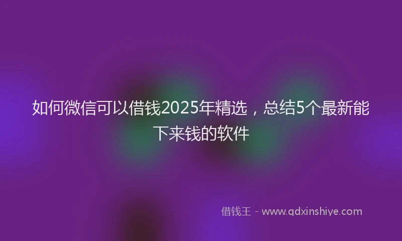 如何微信可以借钱2025年精选，总结5个最新能下来钱的软件