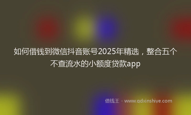 如何借钱到微信抖音账号2025年精选，整合五个不查流水的小额度贷款app