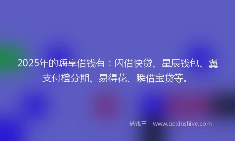 2025年的嗨享借钱有：闪借快贷、星辰钱包、翼支付橙分期、易得花、瞬借宝贷等。