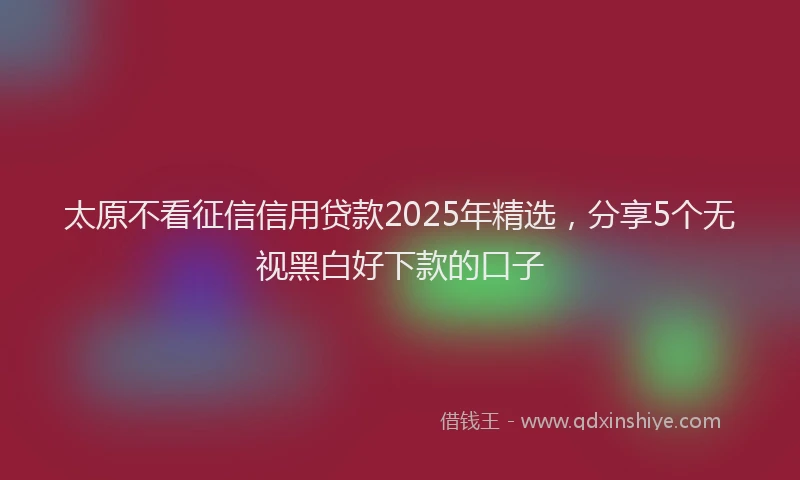 太原不看征信信用贷款2025年精选，分享5个无视黑白好下款的口子