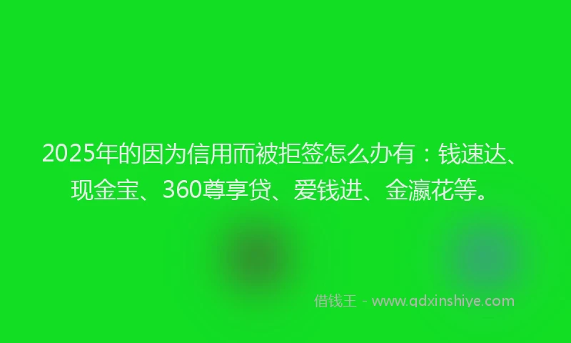 2025年的因为信用而被拒签怎么办有：钱速达、现金宝、360尊享贷、爱钱进、金瀛花等。