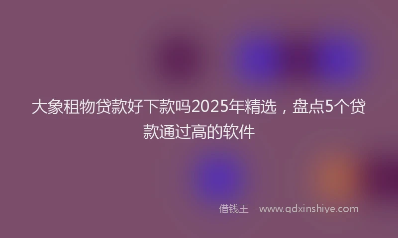 大象租物贷款好下款吗2025年精选，盘点5个贷款通过高的软件