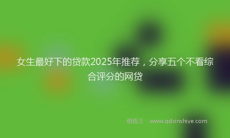 女生最好下的贷款2025年推荐，分享五个不看综合评分的网贷