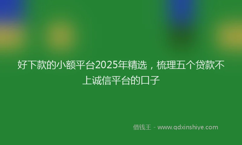 好下款的小额平台2025年精选，梳理五个贷款不上诚信平台的口子