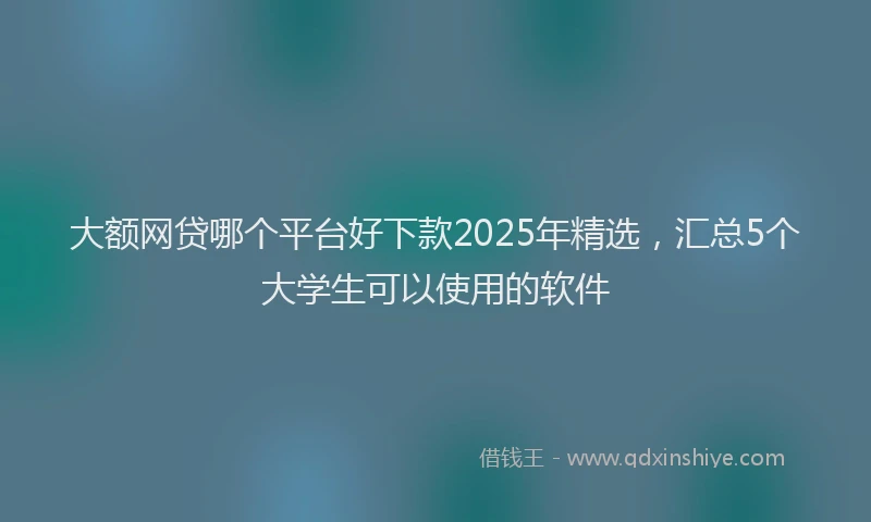 大额网贷哪个平台好下款2025年精选，汇总5个大学生可以使用的软件