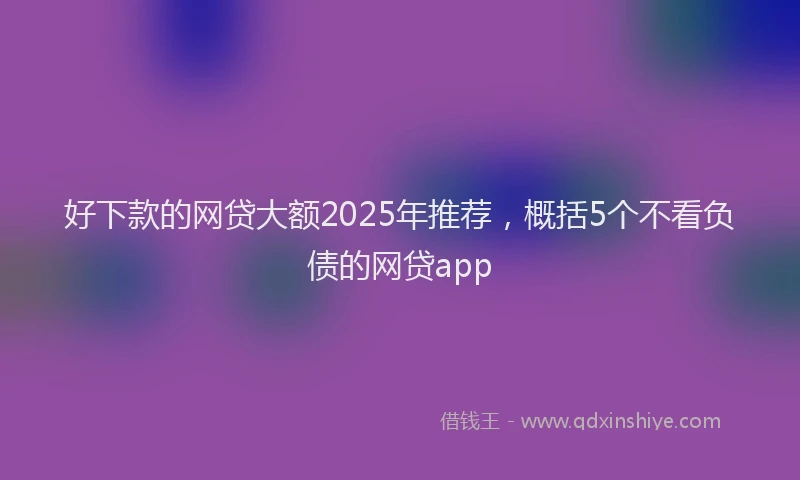 好下款的网贷大额2025年推荐，概括5个不看负债的网贷app