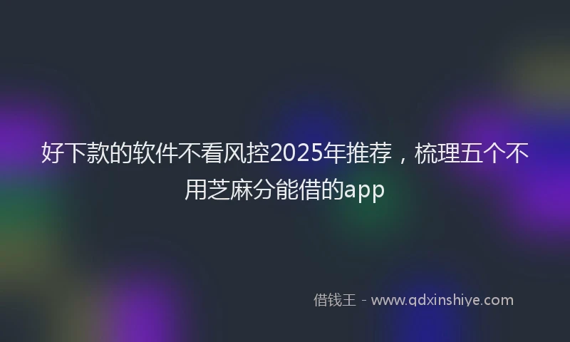 好下款的软件不看风控2025年推荐，梳理五个不用芝麻分能借的app