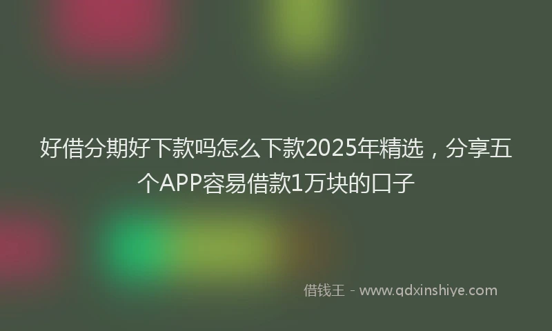 好借分期好下款吗怎么下款2025年精选，分享五个APP容易借款1万块的口子