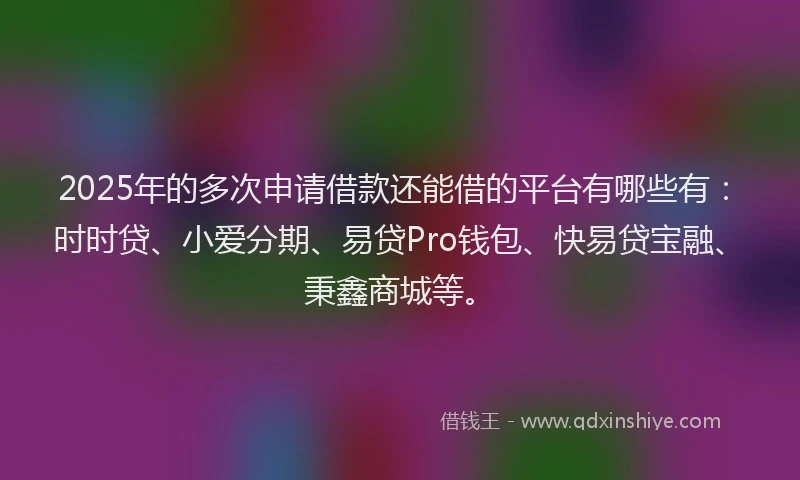 2025年的多次申请借款还能借的平台有哪些有：时时贷、小爱分期、易贷Pro钱包、快易贷宝融、秉鑫商城等。