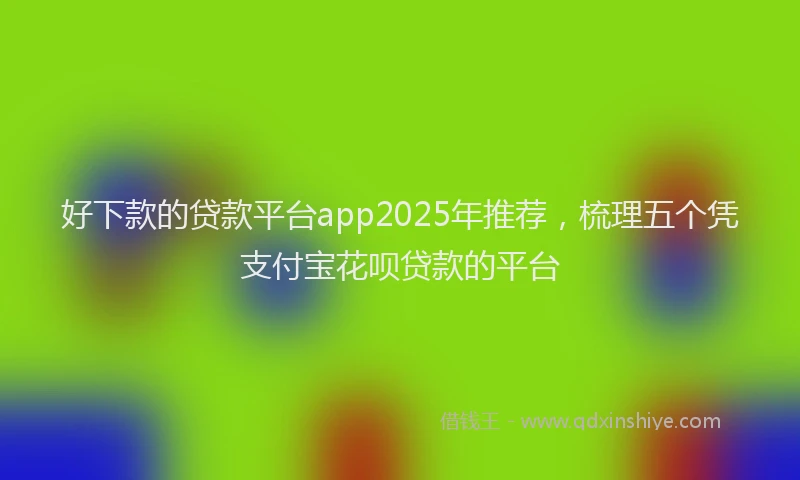 好下款的贷款平台app2025年推荐，梳理五个凭支付宝花呗贷款的平台