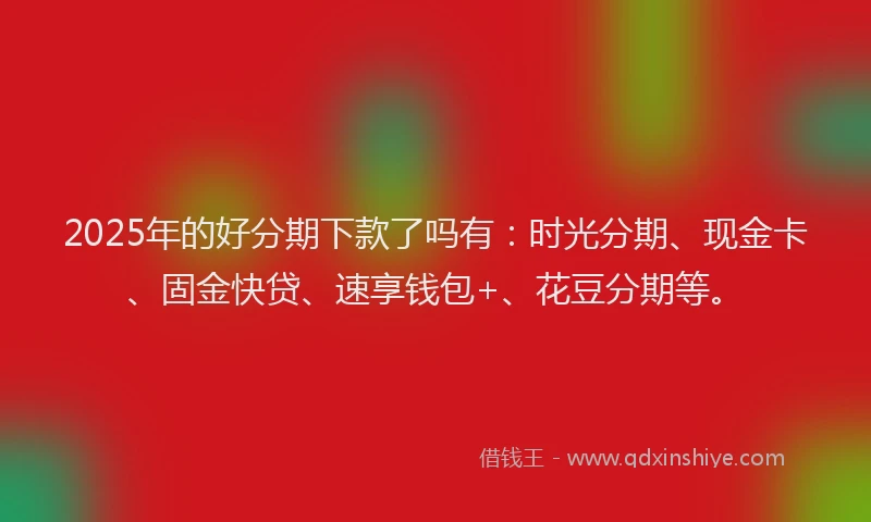 2025年的好分期下款了吗有：时光分期、现金卡、固金快贷、速享钱包+、花豆分期等。
