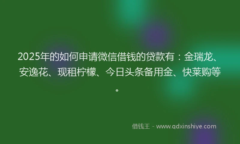 2025年的如何申请微信借钱的贷款有：金瑞龙、安逸花、现租柠檬、今日头条备用金、快莱购等。